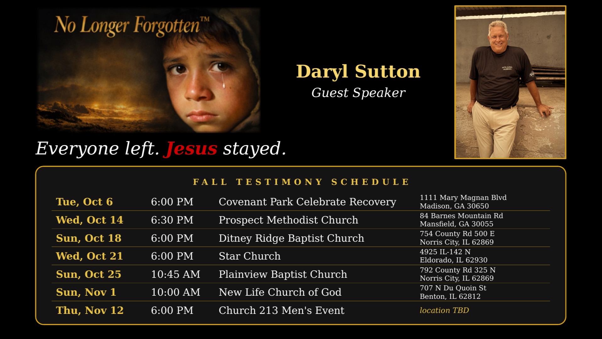 No Longer Forgotten Fall Testimony Schedule with guest speaker Daryl Sutton: Tue, Oct 6, 6:00 PM, Covenant Park Celebrate Recovery, Madison, GA; Wed, Oct 14, 6:30 PM, Prospect Methodist Church, Mansfield, GA; Sun, Oct 18, 6:00 PM, Ditney Ridge Baptist Church, Norris City, IL; Wed, Oct 21, 6:00 PM, Star Church, Eldorado, IL; Sun, Oct 25, 10:45 AM, Plainview Baptist Church, Norris City, IL; Sun, Nov 1, 10:00 AM, New Life Church of God, Benton, IL; Thu, Nov 12, 6:00 PM, Church 213 Men's Event, location TBD